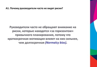 А1. Почему руководители часто не видят риски?
Руководители часто не обращают внимание на
риски, которые находятся «за горизонтом»
привычного планирования, потому что
краткосрочная мотивация влияет на них сильнее,
чем долгосрочная (Normalcy bias).
 