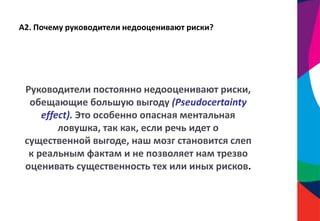 А2. Почему руководители недооценивают риски?
Руководители постоянно недооценивают риски,
обещающие большую выгоду (Pseudocertainty
effect). Это особенно опасная ментальная
ловушка, так как, если речь идет о
существенной выгоде, наш мозг становится слеп
к реальным фактам и не позволяет нам трезво
оценивать существенность тех или иных рисков.
 