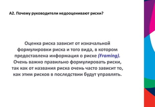 А2. Почему руководители недооценивают риски?
Оценка риска зависит от изначальной
формулировки риска и того вида, в котором
предоставлена информация о риске (Framing).
Очень важно правильно формулировать риски,
так как от названия риска очень часто зависит то,
как этим рисков в последствии будут управлять.
 
