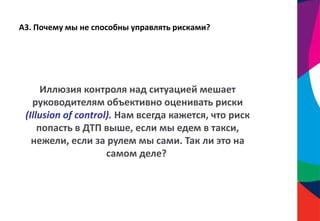 А3. Почему мы не способны управлять рисками?
Иллюзия контроля над ситуацией мешает
руководителям объективно оценивать риски
(Illusion of control). Нам всегда кажется, что риск
попасть в ДТП выше, если мы едем в такси,
нежели, если за рулем мы сами. Так ли это на
самом деле?
 