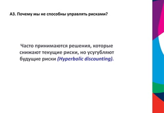 А3. Почему мы не способны управлять рисками?
Часто принимаются решения, которые
снижают текущие риски, но усугубляют
будущие риски (Hyperbolic discounting).
 