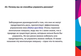 А3. Почему мы не способны управлять рисками?
Заблуждение руководителей о том, что они не могут
предотвратить риск, препятствует эффективному
управлению ими (Status quo bias). Очень странная
ментальная ловушка, ведь мы то с вами знаем, что в
природе не существует риска, которым нельзя было бы
управлять. Не все риски можно избежать или
предотвратить, но управлять можно любым. Я также
называю эту ментальную ловушку – страх что-то менять.
 