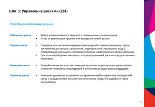 ШАГ 3: Управление рисками (2/4)
Избежание риска • Выбор альтернативного варианта с наименьшим уровнем риска
• Отказ от реализации проекта или выхода на новый рынок
Перенос риска • Передача или частичная передача риска другой стороне (например, путем
заключения договоров страхования, хеджирования, аутсорсинга и др.),
позволяющая уменьшить негативное влияние на достижение целей компании.
• При этом необходимо учитывать, что репутационный риск не всегда возможно
перенести.
Снижение риска • Воздействие на риск путем снижения вероятности реализации риска и (или)
снижения негативных последствий в случае реализации риска в будущем.
Принятие риска • Компания допускает возможное наступление неблагоприятных последствий
риска с определением конкретных источников покрытия ущерба от таких
последствий.
Способы реагирования на риск
32
 