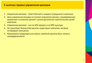 1. Управление рисками – ответственность каждого сотрудника в компании
2. Цель управления рисками не полное устранение рисков, а своевременное
выявление и снижение рисков с целью достижения стратегических целей
компании
3. Управление рисками – это на 10% процесс и на 90% культура
4. Не существует бизнеса без рисков, существуют компании, которые
игнорируют свои риски
5. Невозможно предугадать все риски, компания должна быть готова к
неопределенности
5 золотых правил управления рисками
38
 