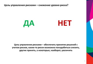 Цель управления рисками – снижение уровня риска?
ДА НЕТ
Цель управления рисками – обеспечить принятие решений с
учетом рисков, какие-то риски возможно понадобиться снизить,
другие принять, а некоторые, наоборот, увеличить
5
 