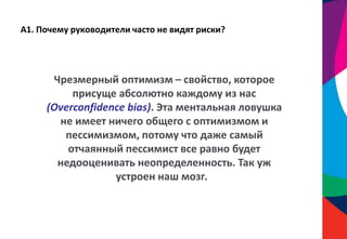 А1. Почему руководители часто не видят риски?
Чрезмерный оптимизм – свойство, которое
присуще абсолютно каждому из нас
(Overconfidence bias). Эта ментальная ловушка
не имеет ничего общего с оптимизмом и
пессимизмом, потому что даже самый
отчаянный пессимист все равно будет
недооценивать неопределенность. Так уж
устроен наш мозг.
 