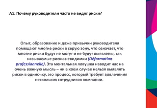 А1. Почему руководители часто не видят риски?
Опыт, образование и даже привычки руководителя
помещают многие риски в серую зону, что означает, что
многие риски будут не могут и не будут выявлены, так
называемые риски-невидимки (Déformation
professionnelle). Эта ментальная ловушка наводит нас на
очень важную мысль – ни в коем случае нельзя выявлять
риски в одиночку, это процесс, который требует вовлечения
нескольких сотрудников компании.
 