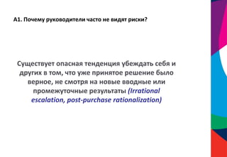 А1. Почему руководители часто не видят риски?
Существует опасная тенденция убеждать себя и
других в том, что уже принятое решение было
верное, не смотря на новые вводные или
промежуточные результаты (Irrational
escalation, post-purchase rationalization)
 