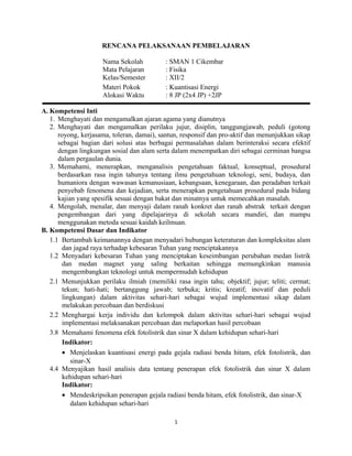 RENCANA PELAKSANAAN PEMBELAJARAN
Nama Sekolah : SMAN 1 Cikembar
Mata Pelajaran : Fisika
Kelas/Semester : XII/2
Materi Pokok : Kuantisasi Energi
Alokasi Waktu : 8 JP (2x4 JP) +2JP
A. Kompetensi Inti
1. Menghayati dan mengamalkan ajaran agama yang dianutnya
2. Menghayati dan mengamalkan perilaku jujur, disiplin, tanggungjawab, peduli (gotong
royong, kerjasama, toleran, damai), santun, responsif dan pro-aktif dan menunjukkan sikap
sebagai bagian dari solusi atas berbagai permasalahan dalam berinteraksi secara efektif
dengan lingkungan sosial dan alam serta dalam menempatkan diri sebagai cerminan bangsa
dalam pergaulan dunia.
3. Memahami, menerapkan, menganalisis pengetahuan faktual, konseptual, prosedural
berdasarkan rasa ingin tahunya tentang ilmu pengetahuan teknologi, seni, budaya, dan
humaniora dengan wawasan kemanusiaan, kebangsaan, kenegaraan, dan peradaban terkait
penyebab fenomena dan kejadian, serta menerapkan pengetahuan prosedural pada bidang
kajian yang spesifik sesuai dengan bakat dan minatnya untuk memecahkan masalah.
4. Mengolah, menalar, dan menyaji dalam ranah konkret dan ranah abstrak terkait dengan
pengembangan dari yang dipelajarinya di sekolah secara mandiri, dan mampu
menggunakan metoda sesuai kaidah keilmuan.
B. Kompetensi Dasar dan Indikator
1.1 Bertambah keimanannya dengan menyadari hubungan keteraturan dan kompleksitas alam
dan jagad raya terhadap kebesaran Tuhan yang menciptakannya
1.2 Menyadari kebesaran Tuhan yang menciptakan keseimbangan perubahan medan listrik
dan medan magnet yang saling berkaitan sehingga memungkinkan manusia
mengembangkan teknologi untuk mempermudah kehidupan
2.1 Menunjukkan perilaku ilmiah (memiliki rasa ingin tahu; objektif; jujur; teliti; cermat;
tekun; hati-hati; bertanggung jawab; terbuka; kritis; kreatif; inovatif dan peduli
lingkungan) dalam aktivitas sehari-hari sebagai wujud implementasi sikap dalam
melakukan percobaan dan berdiskusi
2.2 Menghargai kerja individu dan kelompok dalam aktivitas sehari-hari sebagai wujud
implementasi melaksanakan percobaan dan melaporkan hasil percobaan
3.8 Memahami fenomena efek fotolistrik dan sinar X dalam kehidupan sehari-hari
Indikator:
• Menjelaskan kuantisasi energi pada gejala radiasi benda hitam, efek fotolistrik, dan
sinar-X
4.4 Menyajikan hasil analisis data tentang penerapan efek fotolistrik dan sinar X dalam
kehidupan sehari-hari
Indikator:
• Mendeskripsikan penerapan gejala radiasi benda hitam, efek fotolistrik, dan sinar-X
dalam kehidupan sehari-hari
1
 