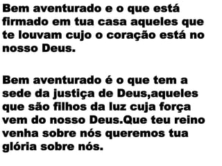 Bem aventurado e o que está
firmado em tua casa aqueles que
te louvam cujo o coração está no
nosso Deus.
Bem aventurado é o que tem a
sede da justiça de Deus,aqueles
que são filhos da luz cuja força
vem do nosso Deus.Que teu reino
venha sobre nós queremos tua
glória sobre nós.
 