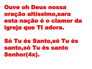 Ouve oh Deus nossa
oração altíssimo,sara
esta nação é o clamor da
igreja que TI adora.
Só Tu és Santo,só Tu és
santo,só Tu és santo
Senhor(4x).
 