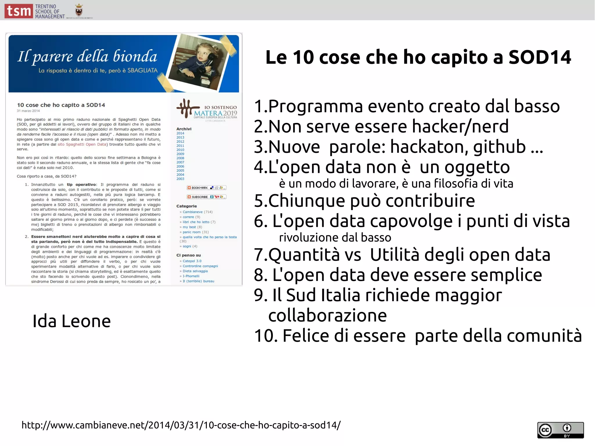 http://www.cambianeve.net/2014/03/31/10-cose-che-ho-capito-a-sod14/
1.Programma evento creato dal basso
2.Non serve essere hacker/nerd
3.Nuove parole: hackaton, github ...
4.L'open data non è un oggetto
è un modo di lavorare, è una filosofia di vita
5.Chiunque può contribuire
6. L'open data capovolge i punti di vista
rivoluzione dal basso
7.Quantità vs Utilità degli open data
8. L'open data deve essere semplice
9. Il Sud Italia richiede maggior
collaborazione
10. Felice di essere parte della comunità
Ida Leone
Le 10 cose che ho capito a SOD14
 