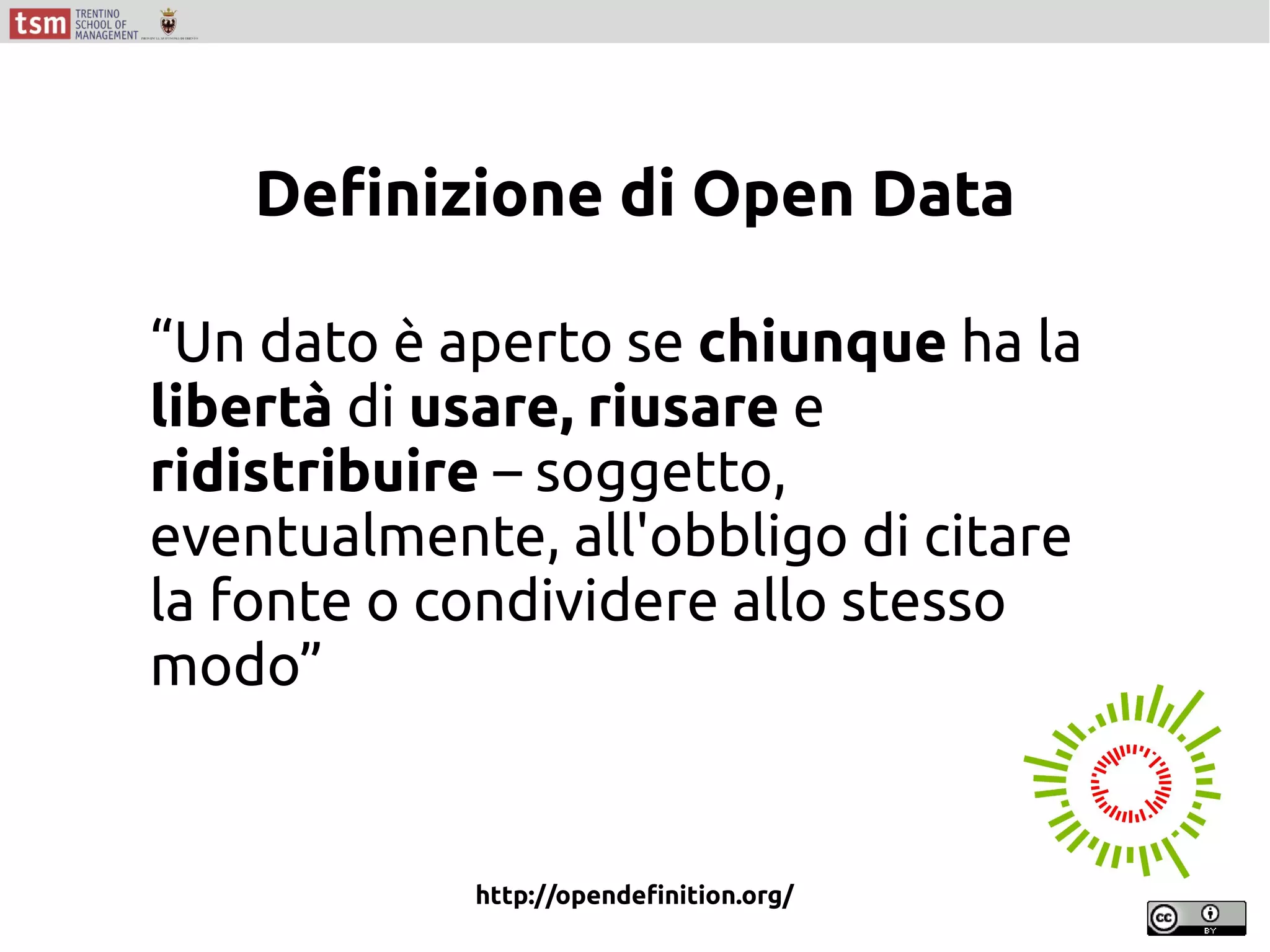 “Un dato è aperto se chiunque ha la
libertà di usare, riusare e
ridistribuire – soggetto,
eventualmente, all'obbligo di citare
la fonte o condividere allo stesso
modo”
http://opendefinition.org/
Definizione di Open Data
 