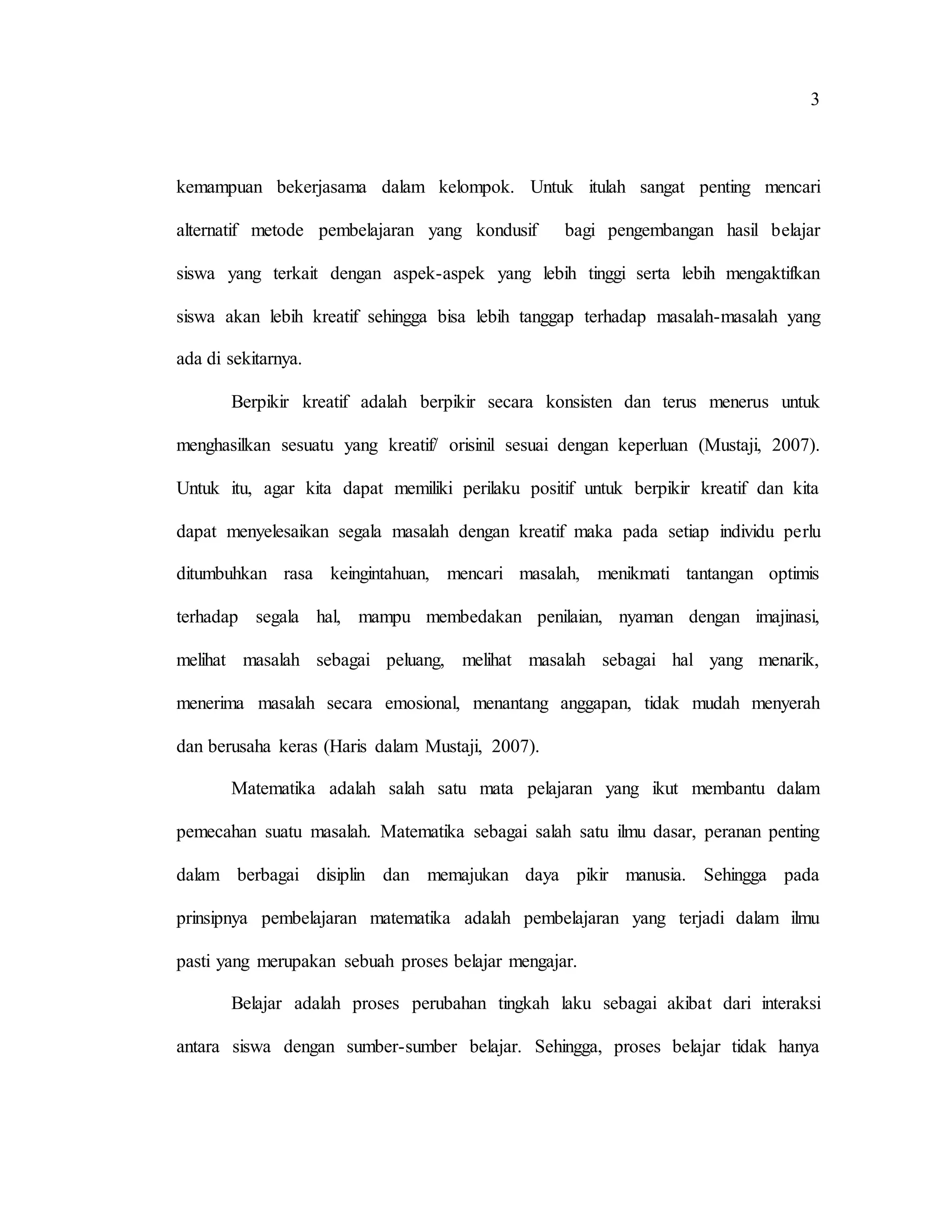 3
kemampuan bekerjasama dalam kelompok. Untuk itulah sangat penting mencari
alternatif metode pembelajaran yang kondusif bagi pengembangan hasil belajar
siswa yang terkait dengan aspek-aspek yang lebih tinggi serta lebih mengaktifkan
siswa akan lebih kreatif sehingga bisa lebih tanggap terhadap masalah-masalah yang
ada di sekitarnya.
Berpikir kreatif adalah berpikir secara konsisten dan terus menerus untuk
menghasilkan sesuatu yang kreatif/ orisinil sesuai dengan keperluan (Mustaji, 2007).
Untuk itu, agar kita dapat memiliki perilaku positif untuk berpikir kreatif dan kita
dapat menyelesaikan segala masalah dengan kreatif maka pada setiap individu perlu
ditumbuhkan rasa keingintahuan, mencari masalah, menikmati tantangan optimis
terhadap segala hal, mampu membedakan penilaian, nyaman dengan imajinasi,
melihat masalah sebagai peluang, melihat masalah sebagai hal yang menarik,
menerima masalah secara emosional, menantang anggapan, tidak mudah menyerah
dan berusaha keras (Haris dalam Mustaji, 2007).
Matematika adalah salah satu mata pelajaran yang ikut membantu dalam
pemecahan suatu masalah. Matematika sebagai salah satu ilmu dasar, peranan penting
dalam berbagai disiplin dan memajukan daya pikir manusia. Sehingga pada
prinsipnya pembelajaran matematika adalah pembelajaran yang terjadi dalam ilmu
pasti yang merupakan sebuah proses belajar mengajar.
Belajar adalah proses perubahan tingkah laku sebagai akibat dari interaksi
antara siswa dengan sumber-sumber belajar. Sehingga, proses belajar tidak hanya
 