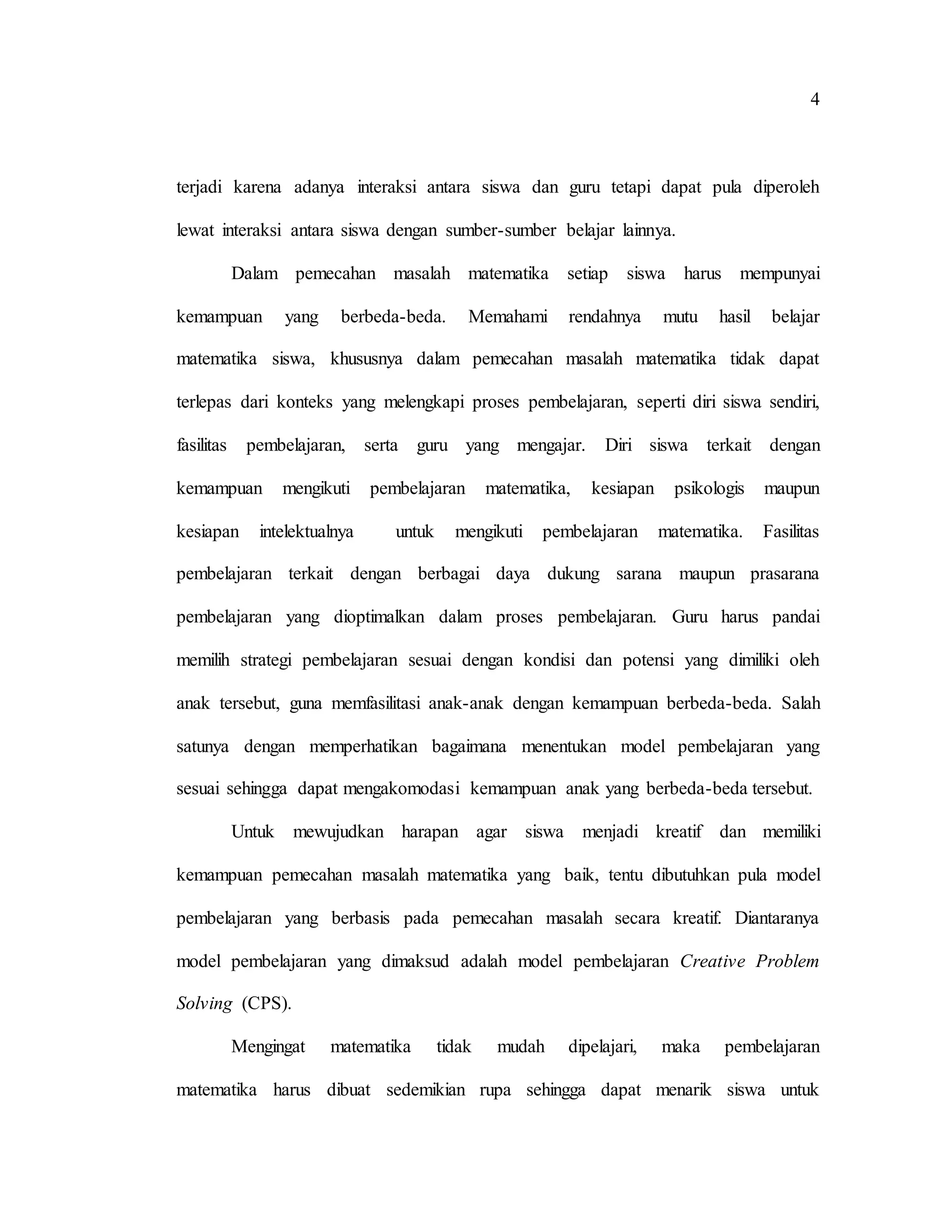 4
terjadi karena adanya interaksi antara siswa dan guru tetapi dapat pula diperoleh
lewat interaksi antara siswa dengan sumber-sumber belajar lainnya.
Dalam pemecahan masalah matematika setiap siswa harus mempunyai
kemampuan yang berbeda-beda. Memahami rendahnya mutu hasil belajar
matematika siswa, khususnya dalam pemecahan masalah matematika tidak dapat
terlepas dari konteks yang melengkapi proses pembelajaran, seperti diri siswa sendiri,
fasilitas pembelajaran, serta guru yang mengajar. Diri siswa terkait dengan
kemampuan mengikuti pembelajaran matematika, kesiapan psikologis maupun
kesiapan intelektualnya untuk mengikuti pembelajaran matematika. Fasilitas
pembelajaran terkait dengan berbagai daya dukung sarana maupun prasarana
pembelajaran yang dioptimalkan dalam proses pembelajaran. Guru harus pandai
memilih strategi pembelajaran sesuai dengan kondisi dan potensi yang dimiliki oleh
anak tersebut, guna memfasilitasi anak-anak dengan kemampuan berbeda-beda. Salah
satunya dengan memperhatikan bagaimana menentukan model pembelajaran yang
sesuai sehingga dapat mengakomodasi kemampuan anak yang berbeda-beda tersebut.
Untuk mewujudkan harapan agar siswa menjadi kreatif dan memiliki
kemampuan pemecahan masalah matematika yang baik, tentu dibutuhkan pula model
pembelajaran yang berbasis pada pemecahan masalah secara kreatif. Diantaranya
model pembelajaran yang dimaksud adalah model pembelajaran Creative Problem
Solving (CPS).
Mengingat matematika tidak mudah dipelajari, maka pembelajaran
matematika harus dibuat sedemikian rupa sehingga dapat menarik siswa untuk
 
