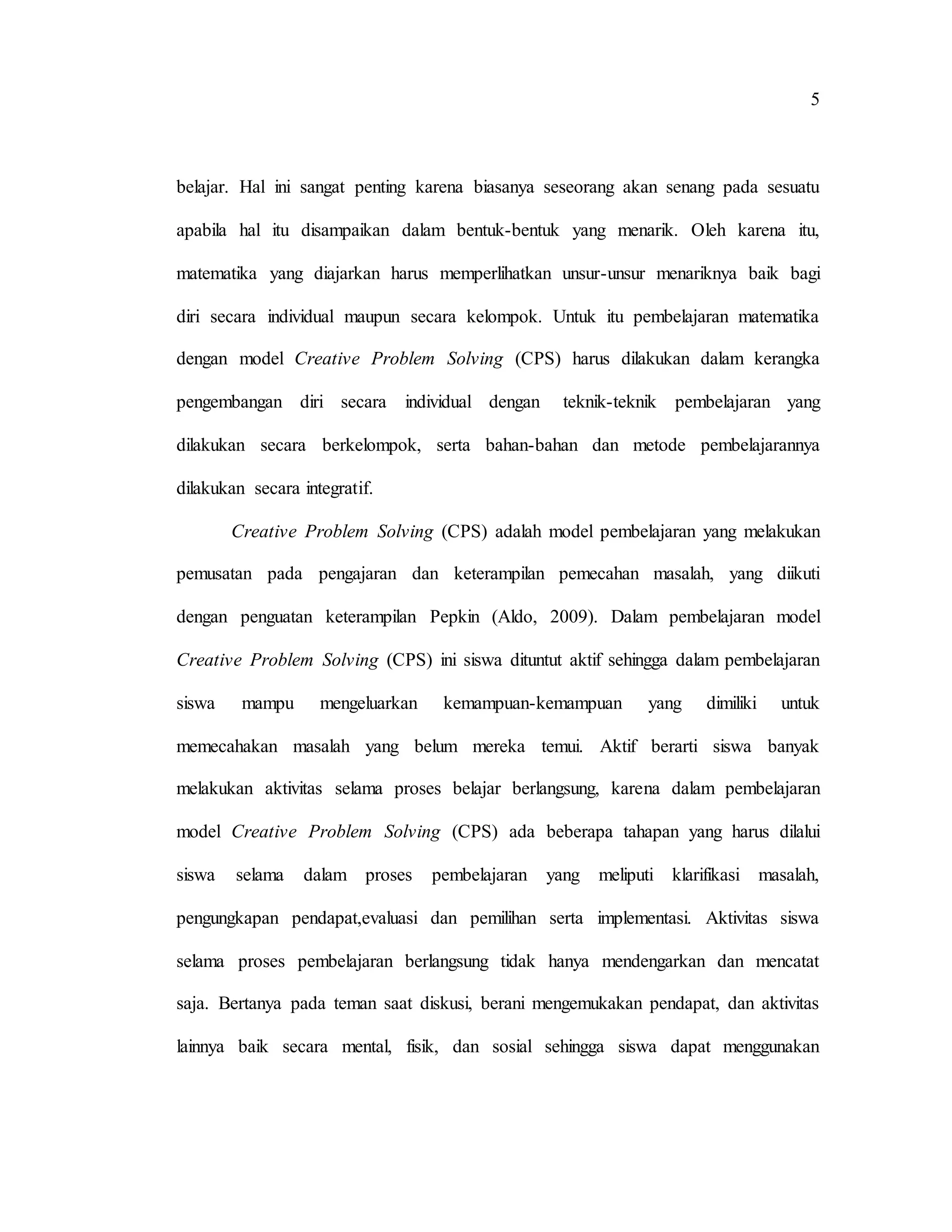 5
belajar. Hal ini sangat penting karena biasanya seseorang akan senang pada sesuatu
apabila hal itu disampaikan dalam bentuk-bentuk yang menarik. Oleh karena itu,
matematika yang diajarkan harus memperlihatkan unsur-unsur menariknya baik bagi
diri secara individual maupun secara kelompok. Untuk itu pembelajaran matematika
dengan model Creative Problem Solving (CPS) harus dilakukan dalam kerangka
pengembangan diri secara individual dengan teknik-teknik pembelajaran yang
dilakukan secara berkelompok, serta bahan-bahan dan metode pembelajarannya
dilakukan secara integratif.
Creative Problem Solving (CPS) adalah model pembelajaran yang melakukan
pemusatan pada pengajaran dan keterampilan pemecahan masalah, yang diikuti
dengan penguatan keterampilan Pepkin (Aldo, 2009). Dalam pembelajaran model
Creative Problem Solving (CPS) ini siswa dituntut aktif sehingga dalam pembelajaran
siswa mampu mengeluarkan kemampuan-kemampuan yang dimiliki untuk
memecahakan masalah yang belum mereka temui. Aktif berarti siswa banyak
melakukan aktivitas selama proses belajar berlangsung, karena dalam pembelajaran
model Creative Problem Solving (CPS) ada beberapa tahapan yang harus dilalui
siswa selama dalam proses pembelajaran yang meliputi klarifikasi masalah,
pengungkapan pendapat,evaluasi dan pemilihan serta implementasi. Aktivitas siswa
selama proses pembelajaran berlangsung tidak hanya mendengarkan dan mencatat
saja. Bertanya pada teman saat diskusi, berani mengemukakan pendapat, dan aktivitas
lainnya baik secara mental, fisik, dan sosial sehingga siswa dapat menggunakan
 