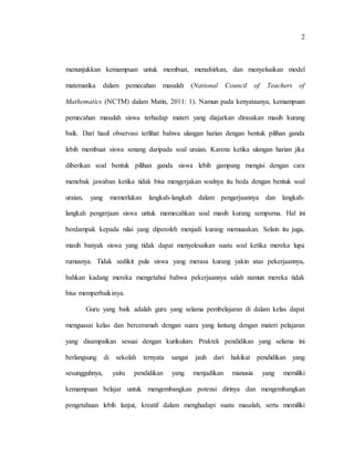 2
menunjukkan kemampuan untuk membuat, menafsirkan, dan menyelsaikan model
matematika dalam pemecahan masalah (National Council of Teachers of
Mathematics (NCTM) dalam Matin, 2011: 1). Namun pada kenyataanya, kemampuan
pemecahan masalah siswa terhadap materi yang diajarkan dirasakan masih kurang
baik. Dari hasil observasi terlihat bahwa ulangan harian dengan bentuk pilihan ganda
lebih membuat siswa senang daripada soal uraian. Karena ketika ulangan harian jika
diberikan soal bentuk pilihan ganda siswa lebih gampang mengisi dengan cara
menebak jawaban ketika tidak bisa mengerjakan soalnya itu beda dengan bentuk soal
uraian, yang memerlukan langkah-langkah dalam pengerjaannya dan langkah-
langkah pengerjaan siswa untuk memecahkan soal masih kurang sempurna. Hal ini
berdampak kepada nilai yang diperoleh menjadi kurang memuaskan. Selain itu juga,
masih banyak siswa yang tidak dapat menyelesaikan suatu soal ketika mereka lupa
rumusnya. Tidak sedikit pula siswa yang merasa kurang yakin atas pekerjaannya,
bahkan kadang mereka mengetahui bahwa pekerjaannya salah namun mereka tidak
bisa memperbaikinya.
Guru yang baik adalah guru yang selama pembelajaran di dalam kelas dapat
menguasai kelas dan berceramah dengan suara yang lantang dengan materi pelajaran
yang disampaikan sesuai dengan kurikulum. Praktek pendidikan yang selama ini
berlangsung di sekolah ternyata sangat jauh dari hakikat pendidikan yang
sesungguhnya, yaitu pendidikan yang menjadikan manusia yang memiliki
kemampuan belajar untuk mengembangkan potensi dirinya dan mengembangkan
pengetahuan lebih lanjut, kreatif dalam menghadapi suatu masalah, serta memiliki
 