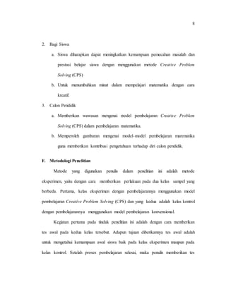 8
2. Bagi Siswa
a. Siswa diharapkan dapat meningkatkan kemampuan pemecahan masalah dan
prestasi belajar siswa dengan menggunakan metode Creative Problem
Solving (CPS)
b. Untuk menumbuhkan minat dalam mempelajari matematika dengan cara
kreatif.
3. Calon Pendidik
a. Memberikan wawasan mengenai model pembelajaran Creative Problem
Solving (CPS) dalam pembelajaran matematika.
b. Memperoleh gambaran mengenai model–model pembelajaran marematika
guna memberikan kontribusi pengetahuan terhadap diri calon pendidik.
F. Metodologi Penelitian
Metode yang digunakan penulis dalam penelitian ini adalah metode
eksperimen, yaitu dengan cara memberikan perlakuan pada dua kelas sampel yang
berbeda. Pertama, kelas eksperimen dengan pembelajarannya menggunakan model
pembelajaran Creative Problem Solving (CPS) dan yang kedua adalah kelas kontrol
dengan pembelajarannya menggunakan model pembelajaran konvensional.
Kegiatan pertama pada tindak penelitian ini adalah dengan cara memberikan
tes awal pada kedua kelas tersebut. Adapun tujuan diberikannya tes awal adalah
untuk mengetahui kemampuan awal siswa baik pada kelas eksperimen maupun pada
kelas kontrol. Setelah proses pembelajaran selesai, maka penulis memberikan tes
 