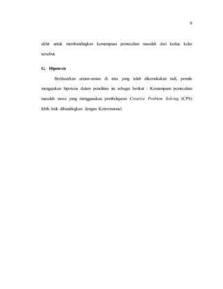 9
akhir untuk membandingkan kemampuan pemecahan masalah dari kedua kelas
tersebut.
G. Hipotesis
Berdasarkan uraian-uraian di atas yang telah dikemukakan tadi, penulis
mengajukan hipotesis dalam penelitian ini sebagai berikut : Kemampuan pemecahan
masalah siswa yang menggunakan pembelajaran Creative Problem Solving (CPS)
lebih baik dibandingkan dengan Konvensional.
 