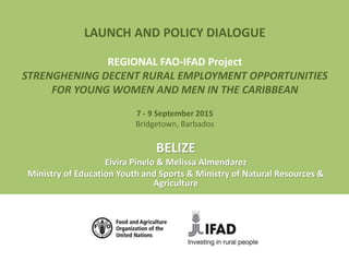 LAUNCH AND POLICY DIALOGUE
REGIONAL FAO-IFAD Project
STRENGHENING DECENT RURAL EMPLOYMENT OPPORTUNITIES
FOR YOUNG WOMEN AND MEN IN THE CARIBBEAN
7 - 9 September 2015
Bridgetown, Barbados
BELIZE
Elvira Pinelo & Melissa Almendarez
Ministry of Education Youth and Sports & Ministry of Natural Resources &
Agriculture
 