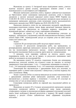 Відповідно до пункту 11 Інструкції щодо відвідування занять, учитель
відмічає кількість уроків (годин), пропущених кожним учнем і несе
відповідальність за достовірність цієї інформації.
Фіксація навчальних досягнень учнів у журналі здійснюється відповідно
до Орієнтовних вимог оцінювання навчальних досягнень учнів із базових
дисциплін у системі загальної середньої освіти (наказ МОН України від
21.08.2013 № 1222) та Інструктивно-методичних матеріалів щодо контролю та
оцінювання навчальних досягнень учнів початкових класів загальноосвітніх
навчальних закладів (лист МОН України від 28.01.2014 №1/9-74).
Навчальна діяльність учнів під час навчальних екскурсій, передбачених
календарно-тематичним планом, інших форм організації навчання (проектів,
дослідів тощо), що фіксуються на сторінках журналу, відведених на
відповідний предмет, оцінюється згідно з критеріями оцінювання.
Відповідно до пункту 17 усі бали, які виставляються учителем до
журналу, дублюються у щоденники учнів або повідомляються батькам у інший
спосіб (через СМС, індивідуальний доступ до сторінки учня на сайті школи
тощо) того самого дня.
Згідно:
з пунктом 20 для контрольних робіт ведуться окремі зошити;
з пунктом 21 результати контрольних робіт, що проводились за
розпорядженням директора навчального закладу чи органу управління освіти
під час інспектування навчального закладу можуть ураховуватися при
виставленні підсумкових балів за семестр, проте вони не є визначальними.
У випадках, коли перевірку здійснює не вчитель даного класу
(перевіряюча особа, що має на це право), то результати оцінювання такої
роботи не впливають на підсумковий бал.
На виконання пункту 23 кількість тематичних блоків для оцінювання
визначається учителем залежно від кількості годин на тиждень та логічної
завершеності теми (орієнтовно: 1 год – 2 тематичних оцінювання за семестр, 2-
3 год – 3-4 тематичних оцінювання, 4 год – 4-5 тематичних оцінювання тощо).
Тематичний бал виставляється з урахуванням балів усіх поточних та
перевірних робіт із певної теми (підтеми) і записується у колонці журналу без
дати з позначкою: Тема.
Згідно з пунктом 24 бал за семестр виводиться на основі тематичних балів
з урахуванням динаміки рівня навчальних досягнень учня (учениці) і
виставляється у колонці журналу з позначкою: І семестр (ІІ семестр) не
пізніше ніж за 3 дні до кінця певного семестру.
Семестрова контрольна робота як окремий вид підсумкової роботи не
проводиться.
Відповідно до пункту 25 у 4 класах загальноосвітніх навчальних закладів
підсумкові контрольні роботи з української мови (мови навчання),
літературного читання та математики як форми державної підсумкової атестації
мають певні особливості фіксації результатів у журналі. На правій сторінці
журналу у розділі «Тема» здійснюється запис «Державна підсумкова
атестація».
 