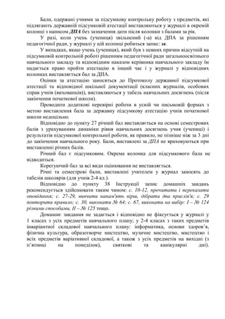 Бали, одержані учнями за підсумкову контрольну роботу з предметів, які
підлягають державній підсумковій атестації виставляються у журналі в окремій
колонці з написом ДПА без зазначення дати після колонки з балами за рік.
У разі, коли учень (учениця) звільнений (-а) від ДПА за рішенням
педагогічної ради, у журналі у цій колонці робиться запис: зв.
У випадках, якщо учень (учениця), який був з певних причин відсутній на
підсумковій контрольній роботі рішенням педагогічної ради загальноосвітнього
навчального закладу та відповідним наказом керівника навчального закладу їм
надається право пройти атестацію в інший час і у журналі у відповідних
колонках виставляється бал за ДПА.
Оцінки за атестацію заносяться до Протоколу державної підсумкової
атестації та відповідної шкільної документації (класних журналів, особових
справ учнів (вихованців)), виставляються у табель навчальних досягнень (після
закінчення початкової школи).
Проводити додаткові перевірні роботи в усній чи письмовій формах з
метою виставлення бала за державну підсумкову атестацію учнів початкової
школи недоцільно.
Відповідно до пункту 27 річний бал виставляється на основі семестрових
балів з урахуванням динаміки рівня навчальних досягнень учня (учениці) і
результатів підсумкової контрольної роботи, як правило, не пізніше ніж за 3 дні
до закінчення навчального року. Бали, виставлені за ДПА не враховуються при
виставленні річних балів.
Річний бал є підсумковим. Окрема колонка для підсумкового бала не
відводиться.
Корегуючий бал за всі види оцінювання не виставляється.
Річні та семестрові бали, виставлені учителем у журнал заносять до
табелів школярів (для учнів 2-4 кл.).
Відповідно до пункту 38 Інструкції запис домашніх завдань
рекомендується здійснювати таким чином: с. 10-12, прочитати і переказати
оповідання; с. 27-29, вивчити напам'ять вірш, дібрати два прислів'я; с. 29
повторити правило; с. 30, виконати № 64; с. 67, виконати на вибір: І – № 124
різними способами, ІІ – № 125 тощо.
Домашнє завдання не задається і відповідно не фіксується у журналі у
1 класах з усіх предметів навчального плану; у 2-4 класах з таких предметів
інваріантної складової навчального плану: інформатика, основи здоров’я,
фізична культура, образотворче мистецтво, музичне мистецтво, мистецтво і
всіх предметів варіативної складової, а також з усіх предметів на вихідні (з
п’ятниці на понеділок), святкові та канікулярні дні).
 