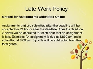 Late Work Policy
Graded for Assignments Submitted Online
Assignments that are submitted after the deadline will be
accepted for 24 hours after the deadline. After the deadline,
2 points will be deducted for each hour that an assignment
is late. Example: An assignment is due at 12:00 am but is
submitted at 3:00 am. 6 points will be subtracted from the
total grade.
 