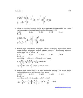 Mekanika




=





=





=↓





=



==
==
joule90
2
3
40
?...;3
40;2 22
1
1
2
11
11 y
y
WW
y
y
W
W
Wcmy
JWcmy
38. Untuk merenggangkan pegas sebesar 4 cm diperlukan usaha sebesar 0,16J. Untuk
merenggangkan pegas itu sebesar 2 cm diperlukan gaya …N
A. 0,8 B. 1,6 C. 2,4 D. 3,2 E. 4,0
Jawab :
joule4,0
4
2
16,0
...;2
16,0;4 22
1
1
11
=










=





=



==
==
y
y
WW
JWcmy
JWcmy
39. Sebuah pegas tanpa beban panjangnya 35 cm. Pada ujung pegas diberi beban
300gr sehingga panjangnya menjadi 50cm( 2
m/s10=g ), maka energi potensial
elastis pegas saat itu adalah …J
A. 0,5 B. 0,4 C. 0,25 D. 0,2 E. 0,04
Jawab : A
mN
yy
mg
k
Epcmycmygrm
/40
15,0
3
35,05,0
)10(3,0
:maka?...;50;35;300
1
1
==
−
=
−
=
====
joule45,0)15,0(40
2
1
)(
2
1 22
1 ==−= xyykEp
40. Sebuah pegas diberi gaya 50 N, dapat bertambah panjang 4 cm. Besar energi
potensial pegas ketika diberi beban 125 N adalah … J
A. 6,25 B. 7,25 C. 8,25 D. 9,25 E. 10,25
Jawab : A
Jxx
F
F
xFxFEp
NFEpNFcmx
25,6
50
125
1,0125
2
1
2
1
2
1
)125?(...5010
1
2
12222
2211
=





=





==
==⇒=⇒=
www.mhharismansur.com
171
 