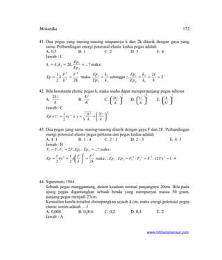 Mekanika
41. Dua pegas yang masing-masing tetapannya k dan 2k ditarik dengan gaya yang
sama. Perbandingan energi potensial elastis kedua pegas adalah
A. 0,5 B. 1 C. 2 D. 3 E. 4
Jawab : C
2
2
sehinggamaka
22
1
:maka?...;2;
1
2
2
1
1
2
2
1
2
2
2
2
1
21
===∴===
===
k
k
k
k
Ep
Ep
k
k
Ep
Ep
k
F
k
F
kEp
Ep
Ep
kkkk
42. Bila konstanta elastic pegas k, maka usaha dapat memperpanjang pegas sebesar
A.
k
U2
B.
k
U
C.
2
1
2






k
U
D.
2
1






k
U
E.
2
1






U
k
Jawab : C
2
1
2 22
2
1






==↓==
k
U
k
U
ykyUEp
43. Dua pegas yang sama masing-masing ditarik dengan gaya F dan 2F. Perbandingan
energi potensial elastis pegas pertama dan pegas kedua adalah
A. 4 :1 B. 1 : 4 C. 2 : 1 D. 2 : 3 E. 4: 3
Jawab : B
4:1)2(:::maka
22
1
2
1
:maka?...:;2;
222
2
2
121
22
2
2121
===∴=





==
===
FFFFEpEp
k
F
k
F
kkyEp
EpEpFFFF
44. Sipenmaru 1984
Sebuah pegas menggantung, dalam keadaan normal panjangnya 20cm. Bila pada
ujung pegas digantungkan sebuah benda yang mempunyai massa 50 gram,
panjang pegas menjadi 25cm.
Kemudian benda tersebut disimpangkan sejauh 4 cm, maka energi potensial pegas
elastic sistim adalah …J
A. 0,008 B. 0,016 C. 0,2 D. 0,4 E. 2
Jawab : A
www.mhharismansur.com
172
 
