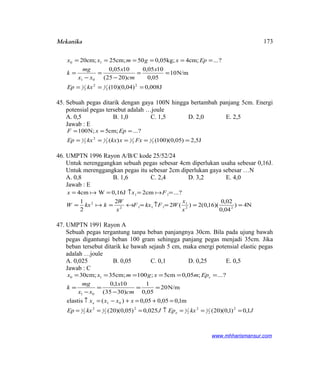 Mekanika
J008,0)04,0)(10(
N/m10
05,0
1005,0
)2025(
1005,0
?...;cm4kg;05,050cm;25;cm20
2
2
12
2
1
01
10
===
==
−
=
−
=
======
kxEp
x
cm
x
xx
mg
k
Epxgmxx
45. Sebuah pegas ditarik dengan gaya 100N hingga bertambah panjang 5cm. Energi
potensial pegas tersebut adalah …joule
A. 0,5 B. 1,0 C. 1,5 D. 2,0 E. 2,5
Jawab : E
J5,2)05,0)(100()(
?...;cm5N;100
2
1
2
1
2
12
2
1 =====
===
FxxkxkxEp
EpxF
46. UMPTN 1996 Rayon A/B/C kode 25/52/24
Untuk nerenggangkan sebuah pegas sebesar 4cm diperlukan usaha sebesar 0,16J.
Untuk merenggangkan pegas itu sebesar 2cm diperlukan gaya sebesar …N
A. 0,8 B. 1,6 C. 2,4 D. 3,2 E. 4,0
Jawab : E
4N)
04,0
02,0
)(16,0(2)(2
2
2
1
?...cm20,16JWcm4
22
1
1112
2
11
===↑=↔==
==↑==
x
x
WFkxF
x
W
kkxW
Fxx


47. UMPTN 1991 Rayon A
Sebuah pegas tergantung tanpa beban panjangnya 30cm. Bila pada ujung bawah
pegas digantungi beban 100 gram sehingga panjang pegas menjadi 35cm. Jika
beban tersebut ditarik ke bawah sejauh 5 cm, maka energi potensial elastic pegas
adalah …joule
A. 0,025 B. 0,05 C. 0,1 D. 0,25 E. 0,5
Jawab : C
N/m20
05,0
1
)3035(
101,0
?...;05,0cm5;100cm;35;cm30
01
10
==
−
=
−
=
======
cm
x
xx
mg
k
Epmxgmxx e
JkxEpJkxEp
xxxx
e
e
1,0)1,0)(20(025,0)05,0)(20(
m1,005,005,0)(elastis
2
2
12
2
12
2
12
2
1
01
===↑===
=+=+−=↑
www.mhharismansur.com
173
 