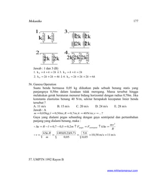 Mekanika
Jawab : 1 dan 3 (B)
kkkkkkk
kkkkkk
6222k4.422k.2
2k3.2k1.
PP
PP
=++=↓=+=
=+=↓=+=
56. Ganesa Operation
Suatu benda bermassa 0,05 kg diikatkan pada sebuah benang statis yang
panjangnya 0,50m dalam keadaan tidak meregang. Massa tersebut hingga
melakukan gerak beraturan menurut bidang horizontal dengan radius 0,70m. Jika
konstanta elastisitas benang 40 N/m, sekitar berapakah kecepatan linier benda
tersebut ?
A. 11 m/s B. 15 m/s C. 20 m/s D. 24 m/s E. 28 m/s
Jawab : A
?...N/m;40;m7,0m;50,0;kg05,0 ===== vkRlm
Gaya yang dialami pegas sebanding dengan gaya sentripetal dan pertambahan
panjang yang dialami benang, maka :
m/s11m/s58,10
05,0
6,5
05,0
)7,0)(2,0)(40(.
2,05,07,0
2
lsentripetapegas
====
∆
=
=∆↑=↑=−=−=∆
m
Rxk
v
R
mv
xkFFmlRx


57. UMPTN 1992 Rayon B
www.mhharismansur.com
k k
1.
2k
2k
2k
2k
3.
2k 2k
2.
2k 2k 2k
4.
177
 