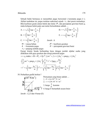 Mekanika
Sebuah balok bermassa m menumbuk pegas horizontal ( konstanta pegas k ).
Akibat tumbukan ini, pegas tertekan maksimal sejauh 0x dari posisi normalnya.
Bila koefisien gesek antara balok dan lantai µ , dan percepatan gravitasi bumi g,
maka kelajuan balok pada saat mulai bertumbukan adalah …
A.
2
1
00 2 





+= x
m
k
gxv µ D. 





+= 00 2 x
m
k
gxv µ
B. 





+= 02 x
m
k
gv µ E.
2
1
00 2 





+= x
m
k
gxv µ
C. 





+= 00 2 x
m
k
gxv µ Jawab : A
m = massa beban
k = konstanta pegas
0x = panjang tambah pegas
µ = koefisien gesekan
g = percepatan gravitasi bumi
Energi kinetic benda berbanding lurus dengan jumlah aljabar usaha yang
dilakukan oleh gaya gesekan dan energi potensial pegas
m
kx
gxv
m
xkxmgxmv
kxmgxkxsfmvEpWEkxs f
2
0
0
22
02
1
0
2
2
02
1
0
2
02
12
2
1
0
2
2
2
1
.:maka;
+=↑





+=
+=+=↑+==
µµ
µ


2
1
00
2
0
0
2
0
0
2
222 





+







+==↑







+= x
m
k
gx
m
kx
gxv
m
kx
gxv µµµ
58. Perhatikan grafik berikut !
Pernyataan yang benar adalah …
1. 210
/10.6,1 mNE =
2. 27
/10.26,1 mNx =
3. harga
e
τ
konstan
4. harga E bertambah secara linier
Jawab : 1,2,3 dan 4 benar (E)
www.mhharismansur.com
58
x
8
)N/mτ(10 26
)e(10-4
178
 
