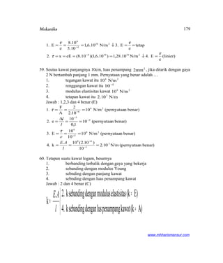 Mekanika
(linier)
e
E.4N/m10.28,1)10.6,1)(10.8(eEx2.
tetap
e
E.3N/m10.6,1
10.5
10.8
e
E1.
210104
210
4
6
τ
τ
ττ
=↓====
==↓===
−
−
59. Seutas kawat panjangnya 10cm, luas penampang 2
2mm , jika ditarik dengan gaya
2 N bertambah panjang 1 mm. Pernyataan yang benar adalah …
1. tegangan kawat itu 26
N/m10
2. renggangan kawat itu 2
10−
3. modulus elastisitas kawat 28
N/m10
4. tetapan kawat itu N/m10.2 3
Jawab : 1,2,3 dan 4 benar (E)
benar)n(pernyataaN/m102.
10
)102.(10.
k4.
benar)n(pernyataaN/m10
10
10
E3.
benar)n(pernyataa10
1,0
10
e2.
benar)n(pernyataaN/m10
102.
2
A
F
1.
3
1
68
28
2
6
2
3
26
6
===
===
==
∆
=
===
−
−
−
−
−
−
l
AE
e
l
l
τ
τ
60. Tetapan suatu kawat logam, besarnya
1. berbanding terbalik dengan gaya yang bekerja
2. sebanding dengan modulus Young
3. sebnding dengan panjang kawat
4. sebnding dengan luas penampang kawat
Jawab : 2 dan 4 benar (C)



≈
≈
=
A)(kkawatpenampanglusdengansebandingk4.
E)(kselastisitamodulusdengansebandingk2..
k
l
AE
www.mhharismansur.com
179
 