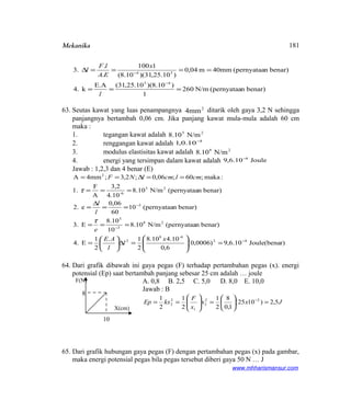 Mekanika
benar)n(pernyataaN/m260
1
)10.8()10.25,31(E.A
k.4
benar)n(pernyataa40mmm04,0
)10.25,31)(10.8(
1100
.
.
3.
45
54
===
====∆
−
−
l
x
EA
lF
l
63. Seutas kawat yang luas penampangnya 2
4mm ditarik oleh gaya 3,2 N sehingga
panjangnya bertambah 0,06 cm. Jika panjang kawat mula-mula adalah 60 cm
maka :
1. tegangan kawat adalah 25
N/m10.8
2. renggangan kawat adalah 3
10.0,1 −
3. modulus elastisitas kawat adalah 28
N/m10.8
4. energi yang tersimpan dalam kawat adalah Joule10.6,9 4−
Jawab : 1,2,3 dan 4 benar (E)
r)Joule(bena10.6,9)0006,0(
6,0
4.10.108
2
1.
2
1
E4.
benar)n(pernyataaN/m.108
10
.108
E3.
benar)n(pernyataa10
60
06,0
e2.
benar)n(pernyataaN/m.108
4.10
3,2
A
F
1.
:maka;60;06,0;2,3;4mmA
42
6-8
2
28
3
5
3
25
6-
2
−
−
−
=





=∆





=
===
==
∆
=
===
==∆==
x
l
l
AE
e
l
l
cmlcmlNF
τ
τ
64. Dari grafik dibawah ini gaya pegas (F) terhadap pertambahan pegas (x). energi
potensial (Ep) saat bertambah panjang sebesar 25 cm adalah … joule
A. 0,8 B. 2,5 C. 5,0 D. 8,0 E. 10,0
Jawab : B
Jxx
x
F
kxEp 5,2)1025(
1,0
8
2
1
2
1
2
1 22
2
1
2
2 =





=





== −
65. Dari grafik hubungan gaya pegas (F) dengan pertambahan pegas (x) pada gambar,
maka energi potensial pegas bila pegas tersebut diberi gaya 50 N … J
www.mhharismansur.com
8
10
X(cm)
181
F(N)
 