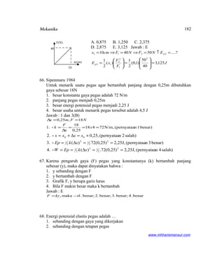 Mekanika
A. 0,875 B. 1,250 C. 2,375
D. 2,875 E. 3,125 Jawab : E
J
F
F
xE
ENFNFcmx
p
p
125,3
40
50
)1,0(
2
1
)(
2
1
?....504010
2
1
2
2
12
2211
=








=





=
=↑=⇒=⇒=
66. Sipenmaru 1984
Untuk menarik suatu pegas agar bertambah panjang dengan 0,25m dibutuhkan
gaya sebesar 18N
1. besar konstanta gaya pegas adalah 72 N/m
2. panjang pegas menjadi 0,25m
3. besar energi potensial pegas menjadi 2,25 J
4. besar usaha untuk menarik pegas tersebut adalah 4,5 J
Jawab : 1 dan 3(B)
NFmx 18,25,0 ==∆
benar)1n(pernyataaN/m,72418
25,0
18
1. ===
∆
= x
x
F
k
salah)4n(pernyataaJ,25,2)25,0(72.)(4.
benar)3n(pernyataaJ,25,2)25,0(72)(3.
salah)2n(pernyataa,25,02.
2
2
12
2
1
2
2
12
2
1
00
==∆==
==∆=
+=∆+=
xkEpW
xkEp
xxxx



67. Karena pengaruh gaya (F) pegas yang konstantanya (k) bertambah panjang
sebesar (y), maka dapat dinyatakan bahwa :
1. y sebanding dengan F
2. y bertambah dengan F
3. Grafik F, y berupa garis lurus
4. Bila F makin besar maka k bertambah
Jawab : E
benar4.benar;3.benar;2.benar;1.maka, →=kyF
68. Energi potensial elastis pegas adalah …
1. sebanding dengan gaya yang dikerjakan
2. sebanding dengan tetapan pegas
www.mhharismansur.com
F(N)
x(cm)
40
10
182
 