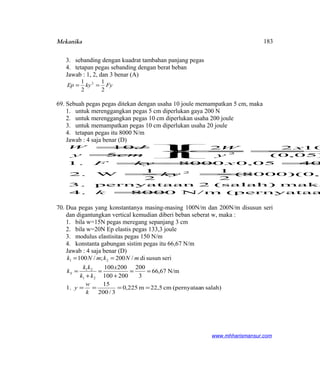 Mekanika
3. sebanding dengan kuadrat tambahan panjang pegas
4. tetapan pegas sebanding dengan berat beban
Jawab : 1, 2, dan 3 benar (A)
FykyEp
2
1
2
1 2
==
69. Sebuah pegas pegas ditekan dengan usaha 10 joule memampatkan 5 cm, maka
1. untuk merenggangkan pegas 5 cm diperlukan gaya 200 N
2. untuk merenggangkan pegas 10 cm diperlukan usaha 200 joule
3. untuk memampatkan pegas 10 cm diperlukan usaha 20 joule
4. tetapan pegas itu 8000 N/m
Jawab : 4 saja benar (D)
(pernyataaN/m80004.
maka(salah)2pernyataan3.
1,0)(8000(
2
1
2
1
W2.
4005,08000.1
)05,0(
1022
5
10
2
2
=
==
===



==



=
=
k
ky
xkyF
x
y
W
k
cmy
JW
70. Dua pegas yang konstantanya masing-masing 100N/m dan 200N/m disusun seri
dan digantungkan vertical kemudian diberi beban seberat w, maka :
1. bila w=15N pegas meregang sepanjang 3 cm
2. bila w=20N Ep elastis pegas 133,3 joule
3. modulus elastisitas pegas 150 N/m
4. konstanta gabungan sistim pegas itu 66,67 N/m
Jawab : 4 saja benar (D)
N/m67,66
3
200
200100
200100
serisusundi/200;/100
21
21
21
==
+
=
+
=
==
x
kk
kk
k
mNkmNk
S
salah)n(pernyataacm22,5m225,0
3/200
15
1. ====
k
w
y
www.mhharismansur.com
183
 
