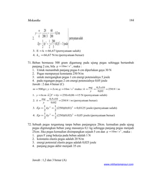 Mekanika
salahpernyataan
joule3)3,0(
3
200
2
1
2
1
m3,0
200
60
3/200
20
2.
22






===
====
xkyEp
k
w
y
benar)n(pernyataaN/m67,664.
salah)n(pernyataa66,67kE3.
=
=≈
Sk
71. Beban bermassa 500 gram digantung pada ujung pegas sehingga bertambah
panjang 2 cm, bila 2
/10 smg = , maka :
1. Untuk menambah panjang pegas 6 cm diperlukan gaya 30 N
2. Pegas mempunyai konstanta 250 N/m
3. untuk meregangkan pegas 1 cm energi potensialnya 5 joule
4. pada regangan pegas 2 cm energi potensialnya 0,05 joule
Jawab : 2 dan 4 benar (C)
{
benar)n(pernyataa/250
02,0
105,0
2.
salah)n(pernyataaN1506,025061.
/250
02,0
105,0
:maka/10;2;500 2
mN
x
y
mg
k
xkyFcmy
mN
x
y
mg
ksmgcmygrm
===
===↓=
======
benar)n(pernyataajoule05,0)02,0)(250(
2
1
2
1
4.
salah)n(pernyataajoule0125,0)01,0)(250(
2
1
2
1
3.
22
22
===
===
kyEp
kyEp
72. Sebuah pegas tergantung tanpa beban panjangnya 20cm. kemudian pada ujung
pegas digntungkan beban yang massanya 0,1 kg sehingga panjang pegas menjadi
25cm. Jika pegas kemudian disimpangkan sejauh 5 cm dan 2
/10 smg = , maka :
1. gaya F yang bekerja pada beban adalah 1 N
2. konstanta elastis pegas adalah 20 N/m
3. energi potensial elastis pegas adalah 0,025 joule
4. panjang pegas akhir menjadi 35 cm
Jawab : 1,2 dan 3 benar (A)
www.mhharismansur.com
184
 