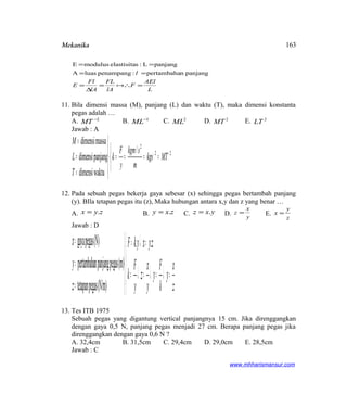 Mekanika
L
AEl
F
lA
FL
lA
Fl
E
l
=∴=
∆
=
==
==

panjangnpertambaha:penampangluasA
panjangL:selastisitamodulusE
11. Bila dimensi massa (M), panjang (L) dan waktu (T), maka dimensi konstanta
pegas adalah …
A. 2−
MT B. 1−
ML C. 2
ML D. 2
MT E. 2
LT
Jawab : A



====





=
=
=
−− 22
2
/
waktudimensi
panjangdimensi
massadimensi
MTkgs
m
skgm
y
F
k
T
L
M
12. Pada sebuah pegas bekerja gaya sebesar (x) sehingga pegas bertambah panjang
(y). BIla tetapan pegas itu (z), Maka hubungan antara x,y dan z yang benar …
A. zyx .= B. zxy .= C. yxz .= D. y
x
z = E.
z
y
x =
Jawab : D





=↓=↓=↓=
=↓=





=
=
=
z
x
y
k
F
y
y
x
z
y
F
k
zyxykF
z
y
x ..
(N/m)pegastetapan
(m)pegaspanjangnpertambaha
(N)pegasgaya
13. Tes ITB 1975
Sebuah pegas yang digantung vertical panjangnya 15 cm. Jika direnggangkan
dengan gaya 0,5 N, panjang pegas menjadi 27 cm. Berapa panjang pegas jika
direnggangkan dengan gaya 0,6 N ?
A. 32,4cm B. 31,5cm C. 29,4cm D. 29,0cm E. 28,5cm
Jawab : C
www.mhharismansur.com
163
 