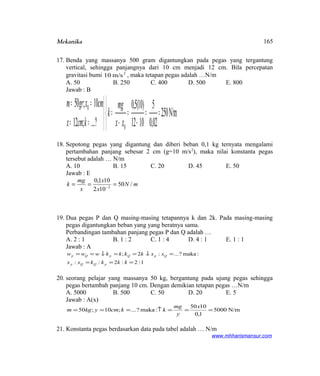 Mekanika
17. Benda yang massanya 500 gram digantungkan pada pegas yang tergantung
vertical, sehingga panjangnya dari 10 cm menjadi 12 cm. Bila percepatan
gravitasi bumi 2
m/s10 , maka tetapan pegas adalah …N/m
A. 50 B. 250 C. 400 D. 500 E. 800
Jawab : B
N/m250
02,0
5
1012
)10(5,0
?...;12
10;50
0
0



==
−
=
−
=



==
==
xx
mg
k
kcmx
cmxgrm
18. Sepotong pegas yang digantung dan diberi beban 0,1 kg ternyata mengalami
pertambahan panjang sebesar 2 cm (g=10 m/s2
), maka nilai konstanta pegas
tersebut adalah … N/m
A. 10 B. 15 C. 20 D. 45 E. 50
Jawab : E
mN
x
x
x
mg
k /50
102
101,0
2
=== −
19. Dua pegas P dan Q masing-masing tetapannya k dan 2k. Pada masing-masing
pegas digantungkan beban yang yang beratnya sama.
Perbandingan tambahan panjang pegas P dan Q adalah …
A. 2 : 1 B. 1 : 2 C. 1 : 4 D. 4 : 1 E. 1 : 1
Jawab : A
1:2:2::
:maka?...:2;
===
=↓==↓==
kkkkxx
xxkkkkwww
pQQp
QpQpQp
20. seorang pelajar yang massanya 50 kg, bergantung pada ujung pegas sehingga
pegas bertambah panjang 10 cm. Dengan demikian tetapan pegas …N/m
A. 5000 B. 500 C. 50 D. 20 E. 5
Jawab : A(x)
N/m5000
1,0
1050
:maka?...;10;50 ===↑===
x
y
mg
kkcmykgm
21. Konstanta pegas berdasarkan data pada tabel adalah … N/m
www.mhharismansur.com
165
 