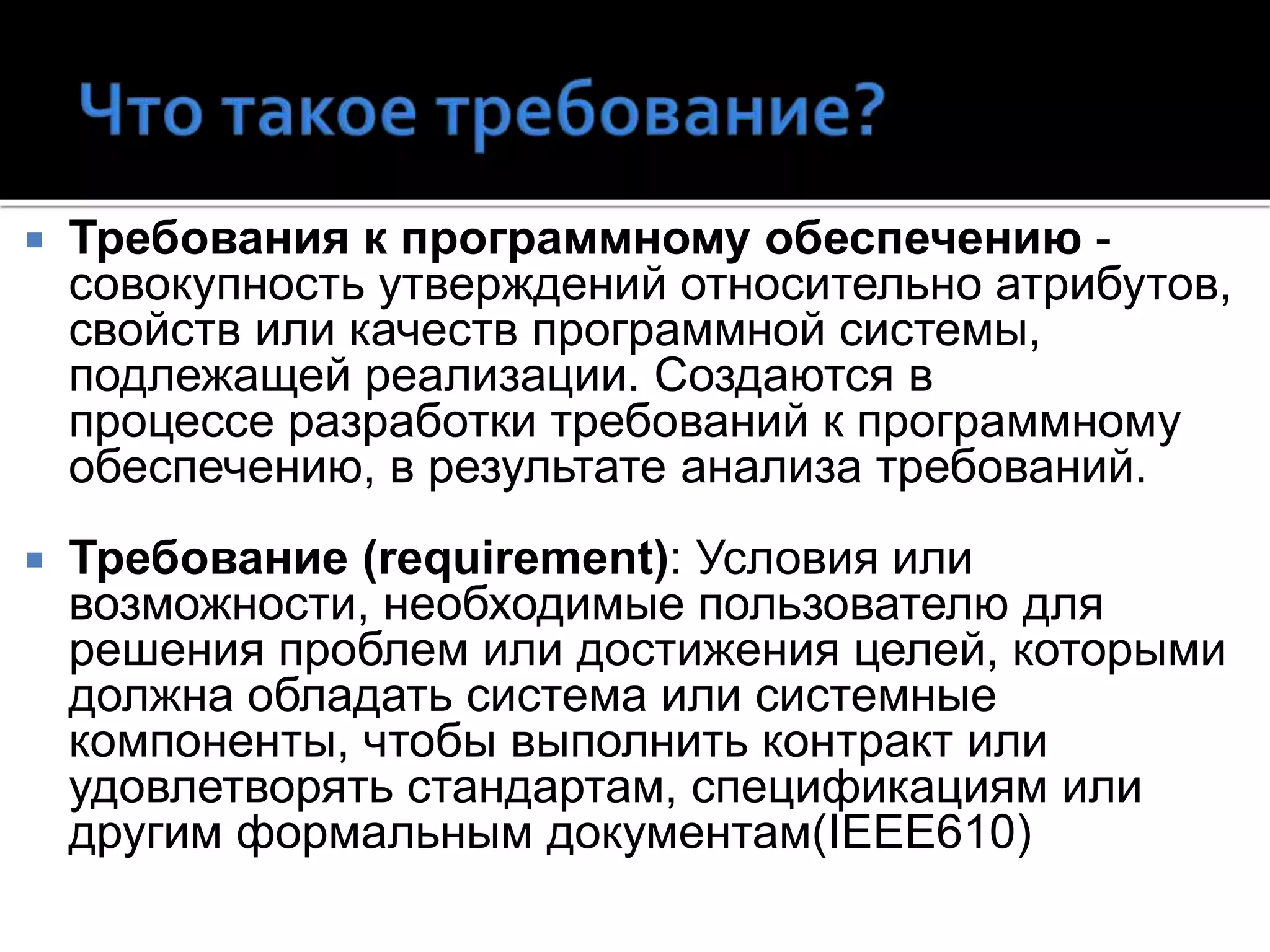  Требования к программному обеспечению -
совокупность утверждений относительно атрибутов,
свойств или качеств программной системы,
подлежащей реализации. Создаются в
процессе разработки требований к программному
обеспечению, в результате анализа требований.
 Требование (requirement): Условия или
возможности, необходимые пользователю для
решения проблем или достижения целей, которыми
должна обладать система или системные
компоненты, чтобы выполнить контракт или
удовлетворять стандартам, спецификациям или
другим формальным документам(IEEE610)
 