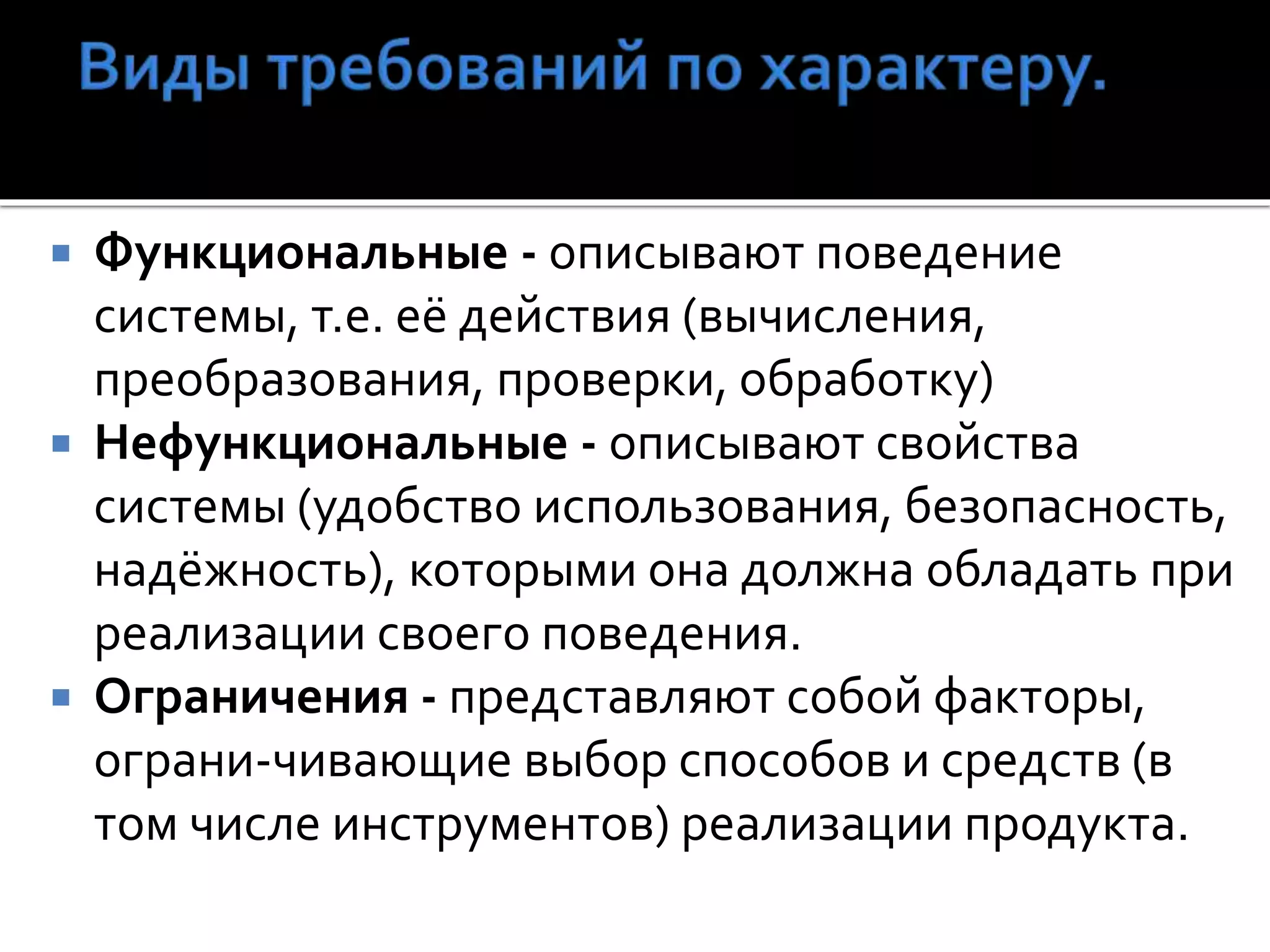 Функциональные - описывают поведение
системы, т.е. её действия (вычисления,
преобразования, проверки, обработку)
 Нефункциональные - описывают свойства
системы (удобство использования, безопасность,
надёжность), которыми она должна обладать при
реализации своего поведения.
 Ограничения - представляют собой факторы,
ограни-чивающие выбор способов и средств (в
том числе инструментов) реализации продукта.
 