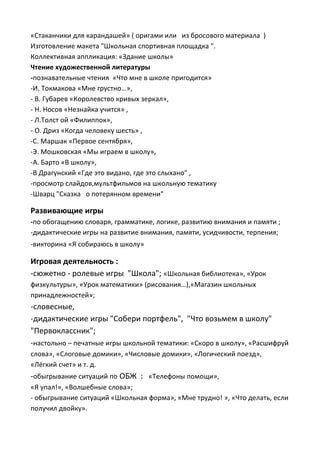 «Стаканчики для карандашей» ( оригами или из бросового материала )
Изготовление макета "Школьная спортивная площадка ".
Коллективная аппликация: «Здание школы»
Чтение художественной литературы
-познавательные чтения «Что мне в школе пригодится»
-И. Токмакова «Мне грустно…»,
- В. Губарев «Королевство кривых зеркал»,
- Н. Носов «Незнайка учится» ,
- Л.Толст ой «Филиппок»,
- О. Дриз «Когда человеку шесть» ,
-С. Маршак «Первое сентября»,
-Э. Мошковская «Мы играем в школу»,
-А. Барто «В школу»,
-В Драгунский «Где это видано, где это слыхано" ,
-просмотр слайдов,мультфильмов на школьную тематику
-Шварц "Сказка о потерянном времени"
Развивающие игры
-по обогащению словаря, грамматике, логике, развитию внимания и памяти ;
-дидактические игры на развитие внимания, памяти, усидчивости, терпения;
-викторина «Я собираюсь в школу»
Игровая деятельность :
-сюжетно - ролевые игры "Школа"; «Школьная библиотека», «Урок
физкультуры», «Урок математики» (рисования…),«Магазин школьных
принадлежностей»;
-словесные,
-дидактические игры "Собери портфель", "Что возьмем в школу"
"Первоклассник";
-настольно – печатные игры школьной тематики: «Скоро в школу», «Расшифруй
слова», «Слоговые домики», «Числовые домики», «Логический поезд»,
«Лёгкий счет» и т. д.
-обыгрывание ситуаций по ОБЖ : «Телефоны помощи»,
«Я упал!», «Волшебные слова»;
- обыгрывание ситуаций «Школьная форма», «Мне трудно! », «Что делать, если
получил двойку».
 