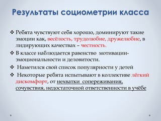 Результаты социометрии класса
 Ребята чувствуют себя хорошо, доминируют такие
эмоции как, весёлость, трудолюбие, дружелюбие, в
лидирующих качествах – честность.
 В классе наблюдается равенство мотивации-
эмоциональности и деловитости.
 Наметился свой список популярности у детей
 Некоторые ребята испытывают в коллективе лёгкий
дискомфорт, от нехватки сопереживания,
сочувствия, недостаточной ответственности в учёбе
 