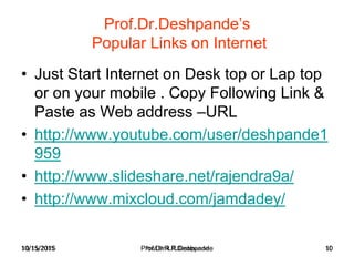 10/15/2015 Prof.Dr.R.R.Deshpande 10
Prof.Dr.Deshpande’s
Popular Links on Internet
• Just Start Internet on Desk top or Lap top
or on your mobile . Copy Following Link &
Paste as Web address –URL
• http://www.youtube.com/user/deshpande1
959
• http://www.slideshare.net/rajendra9a/
• http://www.mixcloud.com/jamdadey/
10/15/2015 Prof.Dr.R.R.Deshpande 10
 