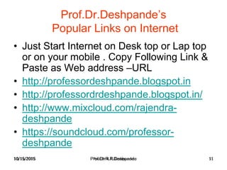 10/15/2015 Prof.Dr.R.R.Deshpande 11
Prof.Dr.Deshpande’s
Popular Links on Internet
• Just Start Internet on Desk top or Lap top
or on your mobile . Copy Following Link &
Paste as Web address –URL
• http://professordeshpande.blogspot.in
• http://professordrdeshpande.blogspot.in/
• http://www.mixcloud.com/rajendra-
deshpande
• https://soundcloud.com/professor-
deshpande
10/15/2015 Prof.Dr.R.R.Deshpande 11
 