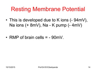 10/15/2015 Prof.Dr.R.R.Deshpande 14
Resting Membrane Potential
• This is developed due to K ions (- 94mV),
Na ions (+ 8mV), Na - K pump (- 4mV)
• RMP of brain cells = - 90mV.
 