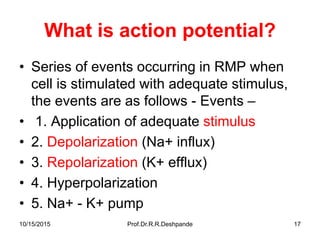 10/15/2015 Prof.Dr.R.R.Deshpande 17
What is action potential?
• Series of events occurring in RMP when
cell is stimulated with adequate stimulus,
the events are as follows - Events –
• 1. Application of adequate stimulus
• 2. Depolarization (Na+ influx)
• 3. Repolarization (K+ efflux)
• 4. Hyperpolarization
• 5. Na+ - K+ pump
 