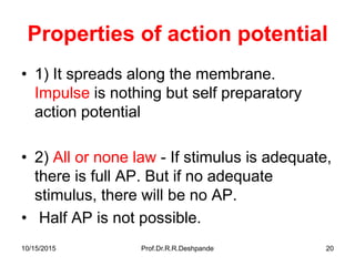 10/15/2015 Prof.Dr.R.R.Deshpande 20
Properties of action potential
• 1) It spreads along the membrane.
Impulse is nothing but self preparatory
action potential
• 2) All or none law - If stimulus is adequate,
there is full AP. But if no adequate
stimulus, there will be no AP.
• Half AP is not possible.
 