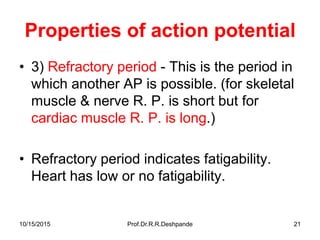 10/15/2015 Prof.Dr.R.R.Deshpande 21
Properties of action potential
• 3) Refractory period - This is the period in
which another AP is possible. (for skeletal
muscle & nerve R. P. is short but for
cardiac muscle R. P. is long.)
• Refractory period indicates fatigability.
Heart has low or no fatigability.
 