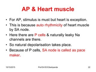 10/15/2015 Prof.Dr.R.R.Deshpande 22
AP & Heart muscle
• For AP, stimulus is must but heart is exception.
• This is because auto rhythmicity of heart muscle
by SA node.
• Here there are P cells & naturally leaky Na
channels are there.
• So natural depolarisation takes place.
• Because of P cells, SA node is called as pace
maker.
 